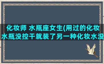 化妆师 水瓶座女生(用过的化妆水瓶没控干就装了另一种化妆水没什么大问题吧)